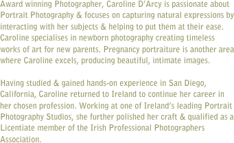 
Award winning Photographer, Caroline D’Arcy is passionate about Portrait Photography & focuses on capturing natural expressions by interacting with her subjects & helping to put them at their ease. Caroline specialises in newborn photography creating timeless works of art for new parents. Pregnancy portraiture is another area where Caroline excels, producing beautiful, intimate images.

Having studied & gained hands-on experience in San Diego, California, Caroline returned to Ireland to continue her career in her chosen profession. Working at one of Ireland’s leading Portrait Photography Studios, she further polished her craft & qualified as a Licentiate member of the Irish Professional Photographers Association.